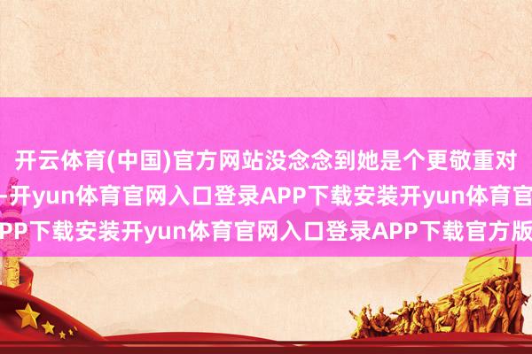 开云体育(中国)官方网站没念念到她是个更敬重对方才华内在的东谈主-开yun体育官网入口登录APP下载安装开yun体育官网入口登录APP下载官方版