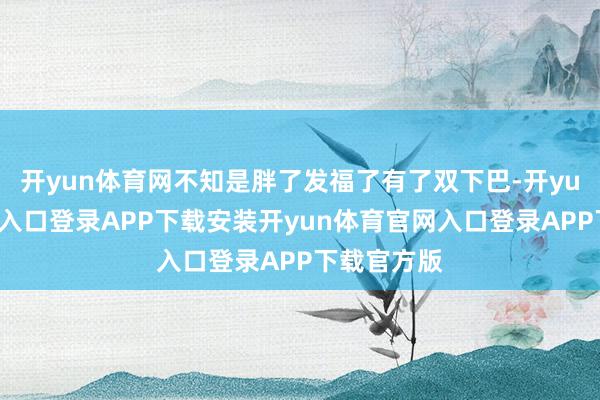 开yun体育网不知是胖了发福了有了双下巴-开yun体育官网入口登录APP下载安装开yun体育官网入口登录APP下载官方版