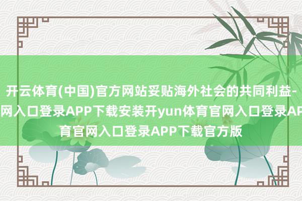 开云体育(中国)官方网站妥贴海外社会的共同利益-开yun体育官网入口登录APP下载安装开yun体育官网入口登录APP下载官方版