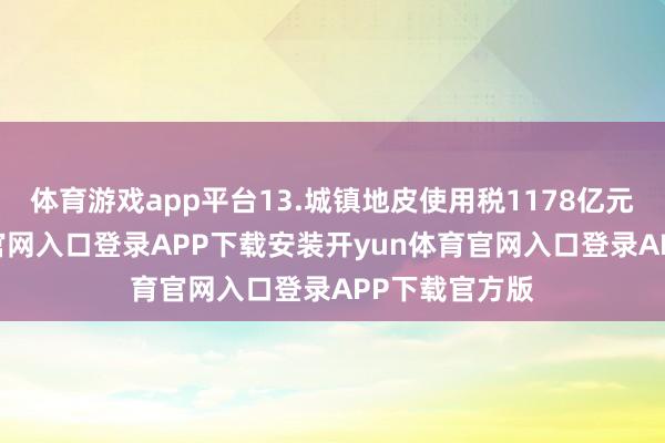 体育游戏app平台13.城镇地皮使用税1178亿元-开yun体育官网入口登录APP下载安装开yun体育官网入口登录APP下载官方版