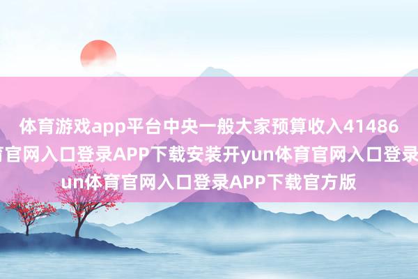 体育游戏app平台中央一般大家预算收入41486亿元-开yun体育官网入口登录APP下载安装开yun体育官网入口登录APP下载官方版