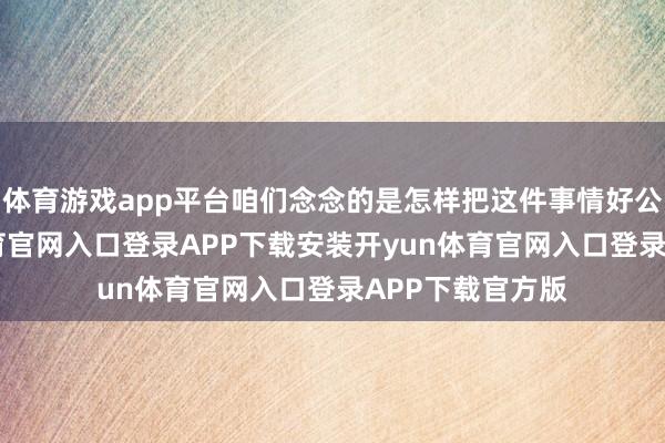 体育游戏app平台咱们念念的是怎样把这件事情好公情理-开yun体育官网入口登录APP下载安装开yun体育官网入口登录APP下载官方版