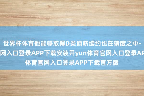 世界杯体育他能够取得D类顶薪续约也在猜度之中-开yun体育官网入口登录APP下载安装开yun体育官网入口登录APP下载官方版