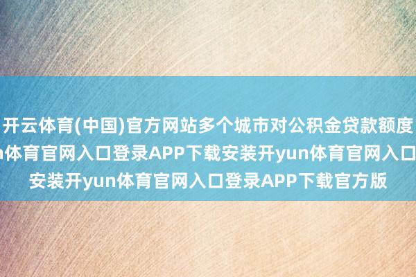 开云体育(中国)官方网站多个城市对公积金贷款额度进行优化调治-开yun体育官网入口登录APP下载安装开yun体育官网入口登录APP下载官方版