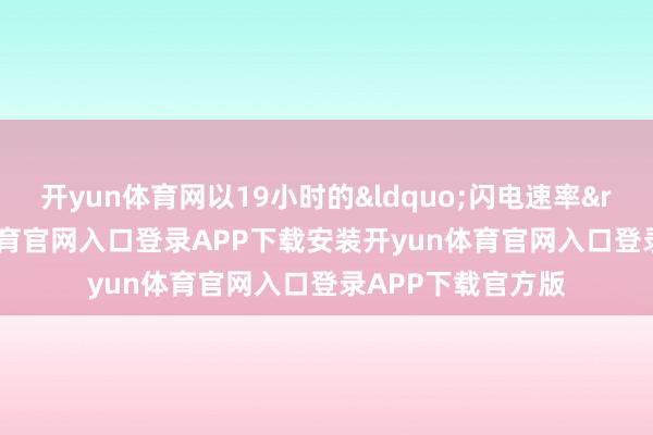 开yun体育网以19小时的&ldquo;闪电速率&rdquo;-开yun体育官网入口登录APP下载安装开yun体育官网入口登录APP下载官方版