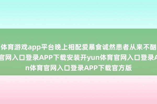 体育游戏app平台晚上相配爱暴食诚然患者从来不酗酒-开yun体育官网入口登录APP下载安装开yun体育官网入口登录APP下载官方版