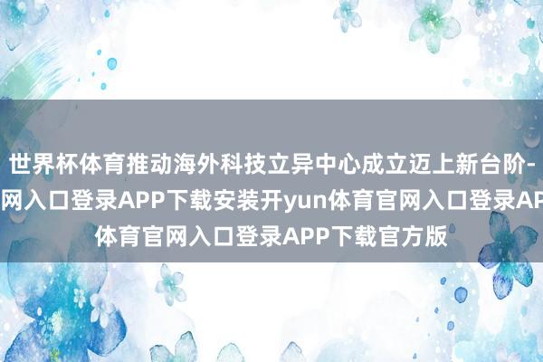 世界杯体育推动海外科技立异中心成立迈上新台阶-开yun体育官网入口登录APP下载安装开yun体育官网入口登录APP下载官方版