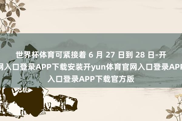 世界杯体育可紧接着 6 月 27 日到 28 日-开yun体育官网入口登录APP下载安装开yun体育官网入口登录APP下载官方版
