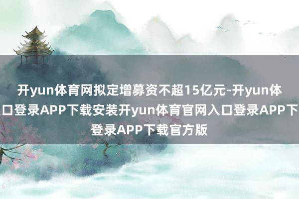 开yun体育网拟定增募资不超15亿元-开yun体育官网入口登录APP下载安装开yun体育官网入口登录APP下载官方版