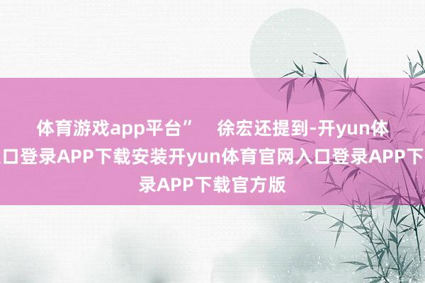 体育游戏app平台”    徐宏还提到-开yun体育官网入口登录APP下载安装开yun体育官网入口登录APP下载官方版