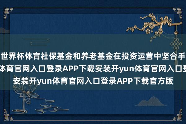 世界杯体育社保基金和养老基金在投资运营中坚合手长周期侦察-开yun体育官网入口登录APP下载安装开yun体育官网入口登录APP下载官方版