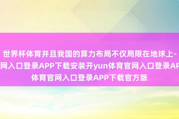 世界杯体育并且我国的算力布局不仅局限在地球上-开yun体育官网入口登录APP下载安装开yun体育官网入口登录APP下载官方版