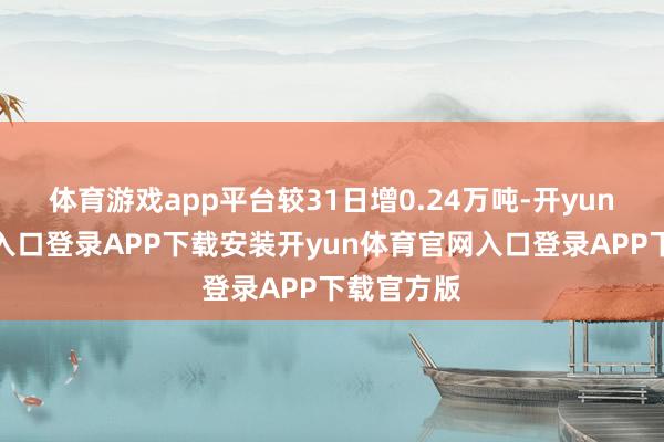 体育游戏app平台较31日增0.24万吨-开yun体育官网入口登录APP下载安装开yun体育官网入口登录APP下载官方版