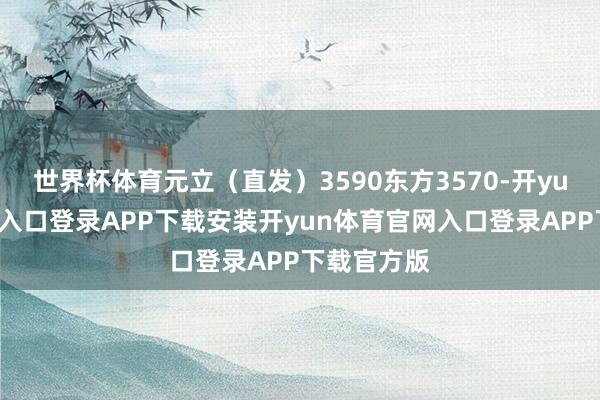 世界杯体育元立（直发）3590东方3570-开yun体育官网入口登录APP下载安装开yun体育官网入口登录APP下载官方版