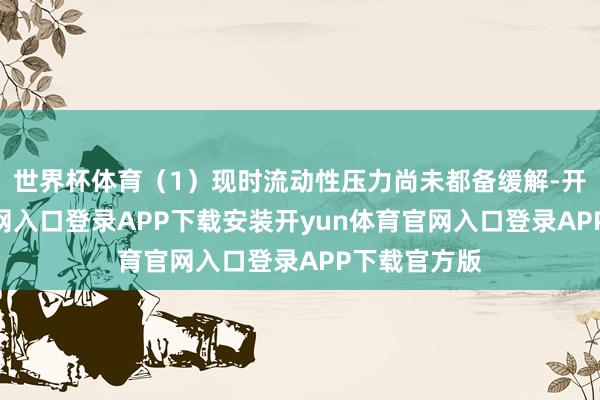 世界杯体育（1）现时流动性压力尚未都备缓解-开yun体育官网入口登录APP下载安装开yun体育官网入口登录APP下载官方版