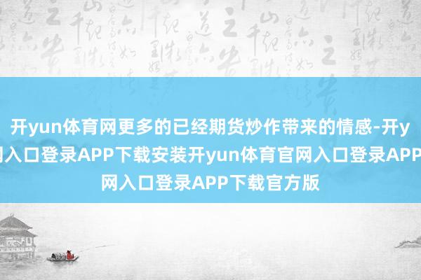 开yun体育网更多的已经期货炒作带来的情感-开yun体育官网入口登录APP下载安装开yun体育官网入口登录APP下载官方版