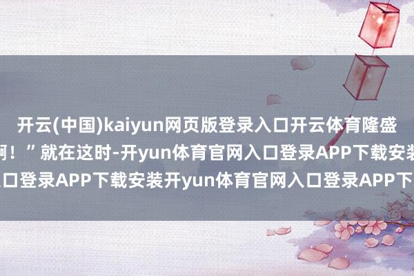 开云(中国)kaiyun网页版登录入口开云体育隆盛地笑起来:“好好意思啊!” 就在这时-开yun体育官网入口登录APP下载安装开yun体育官网入口登录APP下载官方版