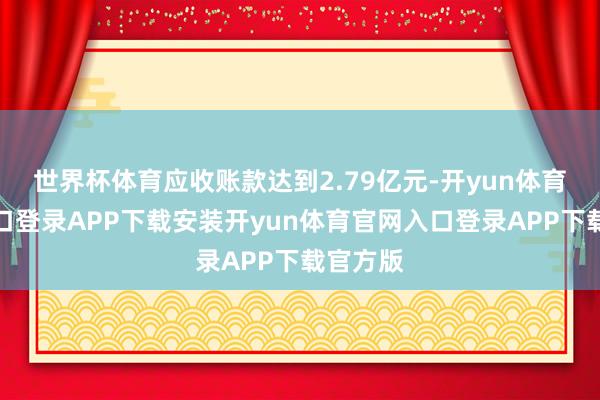 世界杯体育应收账款达到2.79亿元-开yun体育官网入口登录APP下载安装开yun体育官网入口登录APP下载官方版