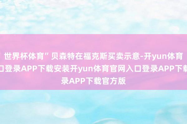 世界杯体育”贝森特在福克斯买卖示意-开yun体育官网入口登录APP下载安装开yun体育官网入口登录APP下载官方版