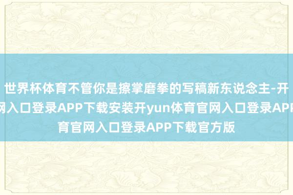 世界杯体育不管你是擦掌磨拳的写稿新东说念主-开yun体育官网入口登录APP下载安装开yun体育官网入口登录APP下载官方版