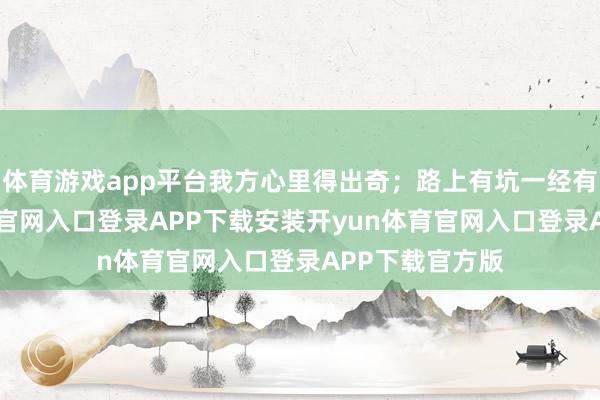 体育游戏app平台我方心里得出奇；路上有坑一经有坎-开yun体育官网入口登录APP下载安装开yun体育官网入口登录APP下载官方版