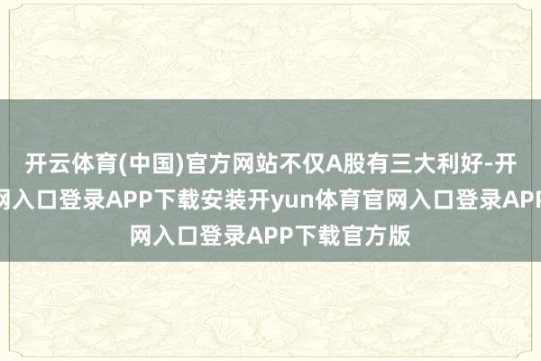 开云体育(中国)官方网站　　不仅A股有三大利好-开yun体育官网入口登录APP下载安装开yun体育官网入口登录APP下载官方版