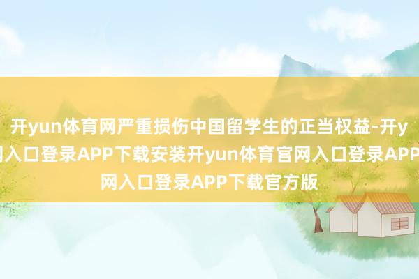 开yun体育网严重损伤中国留学生的正当权益-开yun体育官网入口登录APP下载安装开yun体育官网入口登录APP下载官方版