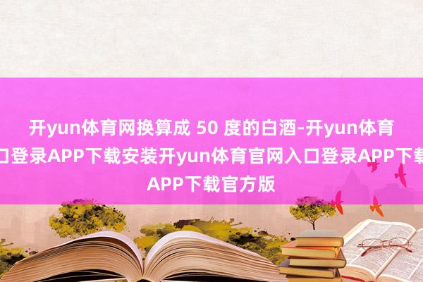 开yun体育网换算成 50 度的白酒-开yun体育官网入口登录APP下载安装开yun体育官网入口登录APP下载官方版