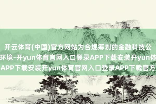开云体育(中国)官方网站为合规筹划的金融科技公司提供了精致的政策环境-开yun体育官网入口登录APP下载安装开yun体育官网入口登录APP下载官方版