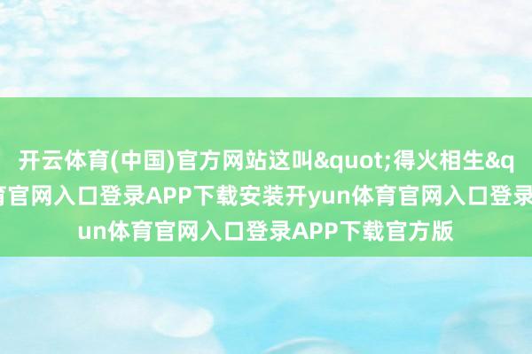 开云体育(中国)官方网站这叫"得火相生"-开yun体育官网入口登录APP下载安装开yun体育官网入口登录APP下载官方版