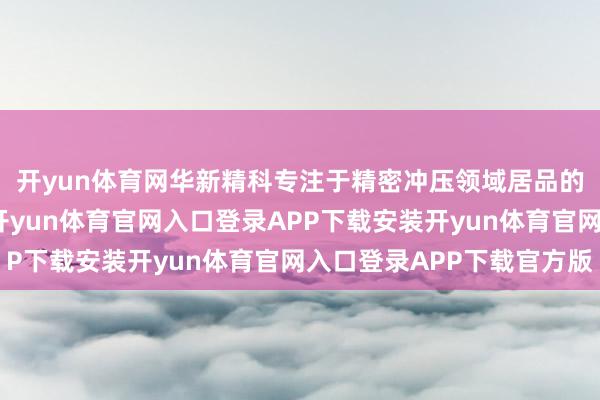 开yun体育网华新精科专注于精密冲压领域居品的研发、坐褥和销售-开yun体育官网入口登录APP下载安装开yun体育官网入口登录APP下载官方版