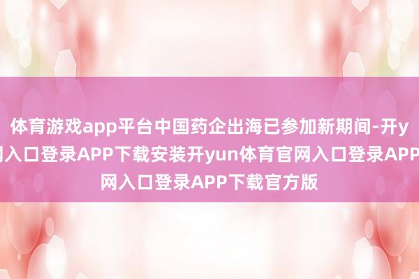 体育游戏app平台中国药企出海已参加新期间-开yun体育官网入口登录APP下载安装开yun体育官网入口登录APP下载官方版