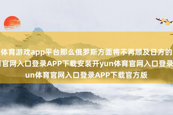 体育游戏app平台那么俄罗斯方面将不再顾及日方的感受-开yun体育官网入口登录APP下载安装开yun体育官网入口登录APP下载官方版