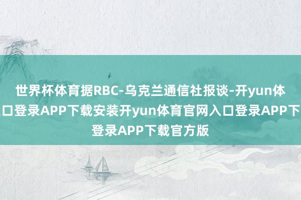 世界杯体育据RBC-乌克兰通信社报谈-开yun体育官网入口登录APP下载安装开yun体育官网入口登录APP下载官方版