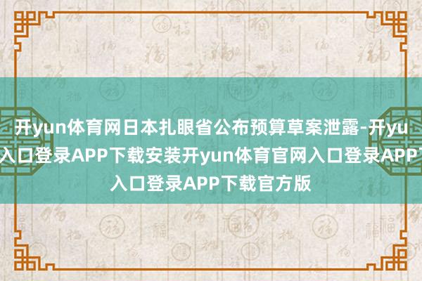 开yun体育网日本扎眼省公布预算草案泄露-开yun体育官网入口登录APP下载安装开yun体育官网入口登录APP下载官方版