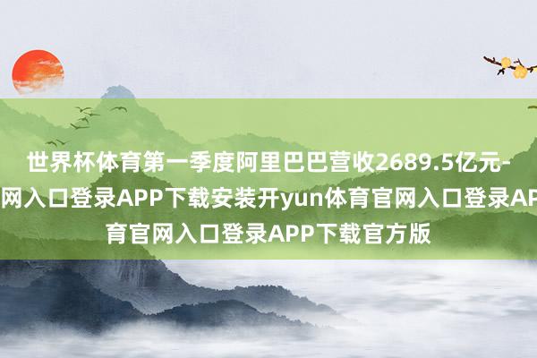 世界杯体育第一季度阿里巴巴营收2689.5亿元-开yun体育官网入口登录APP下载安装开yun体育官网入口登录APP下载官方版