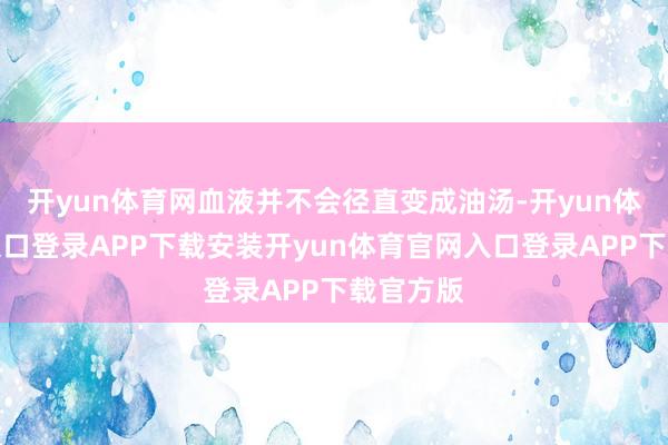 开yun体育网血液并不会径直变成油汤-开yun体育官网入口登录APP下载安装开yun体育官网入口登录APP下载官方版