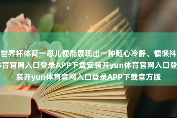 世界杯体育一忽儿便能展现出一种随心冷静、慵懒抖擞的氛围-开yun体育官网入口登录APP下载安装开yun体育官网入口登录APP下载官方版
