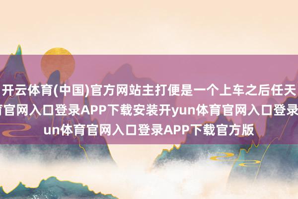 开云体育(中国)官方网站主打便是一个上车之后任天由命-开yun体育官网入口登录APP下载安装开yun体育官网入口登录APP下载官方版