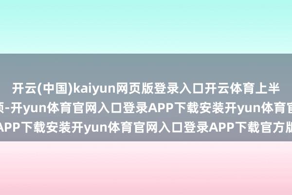 开云(中国)kaiyun网页版登录入口开云体育上半年新增授权专利400余项-开yun体育官网入口登录APP下载安装开yun体育官网入口登录APP下载官方版