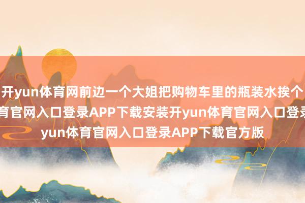 开yun体育网前边一个大姐把购物车里的瓶装水挨个拧瓶盖-开yun体育官网入口登录APP下载安装开yun体育官网入口登录APP下载官方版