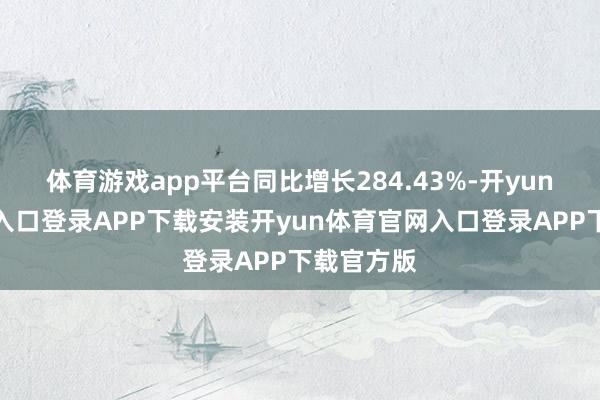 体育游戏app平台同比增长284.43%-开yun体育官网入口登录APP下载安装开yun体育官网入口登录APP下载官方版
