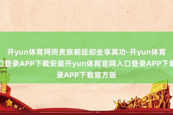 开yun体育网而贵族朝廷却坐享其功-开yun体育官网入口登录APP下载安装开yun体育官网入口登录APP下载官方版