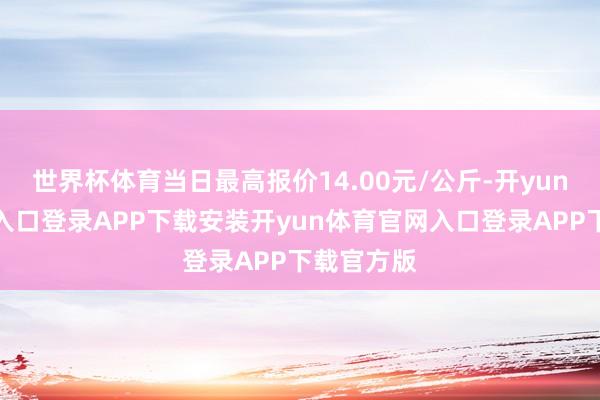 世界杯体育当日最高报价14.00元/公斤-开yun体育官网入口登录APP下载安装开yun体育官网入口登录APP下载官方版