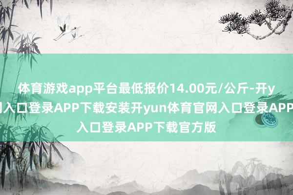 体育游戏app平台最低报价14.00元/公斤-开yun体育官网入口登录APP下载安装开yun体育官网入口登录APP下载官方版