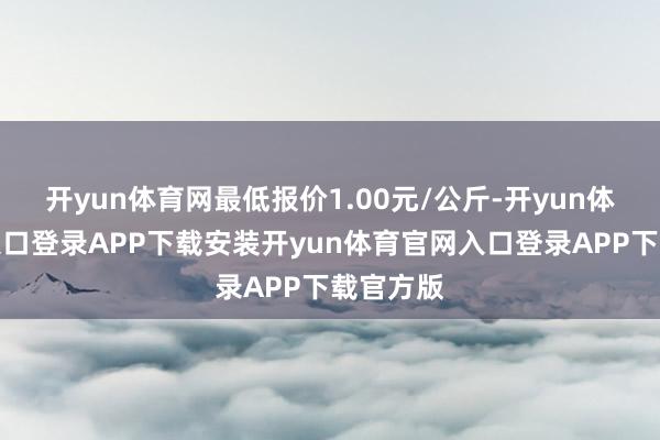 开yun体育网最低报价1.00元/公斤-开yun体育官网入口登录APP下载安装开yun体育官网入口登录APP下载官方版