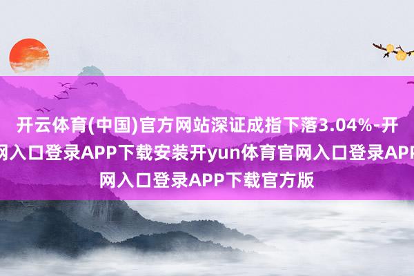 开云体育(中国)官方网站深证成指下落3.04%-开yun体育官网入口登录APP下载安装开yun体育官网入口登录APP下载官方版