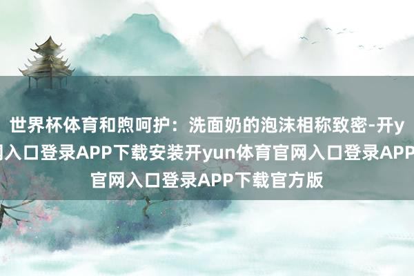 世界杯体育和煦呵护：洗面奶的泡沫相称致密-开yun体育官网入口登录APP下载安装开yun体育官网入口登录APP下载官方版