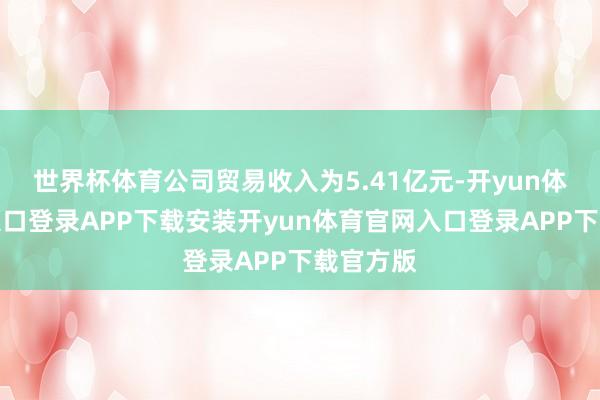 世界杯体育公司贸易收入为5.41亿元-开yun体育官网入口登录APP下载安装开yun体育官网入口登录APP下载官方版