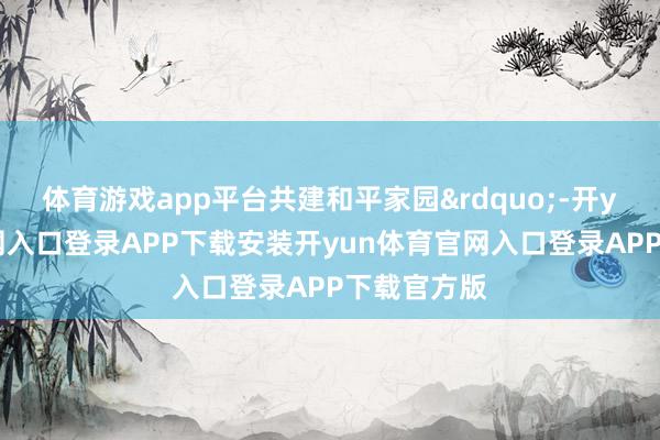 体育游戏app平台共建和平家园&rdquo;-开yun体育官网入口登录APP下载安装开yun体育官网入口登录APP下载官方版